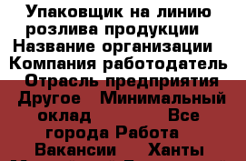 Упаковщик на линию розлива продукции › Название организации ­ Компания-работодатель › Отрасль предприятия ­ Другое › Минимальный оклад ­ 23 000 - Все города Работа » Вакансии   . Ханты-Мансийский,Белоярский г.